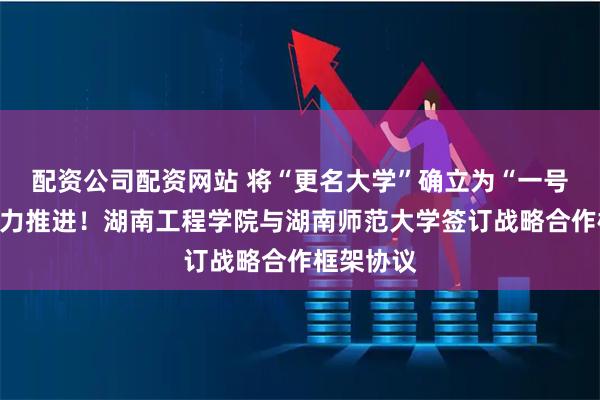 配资公司配资网站 将“更名大学”确立为“一号工程”全力推进！湖南工程学院与湖南师范大学签订战略合作框架协议