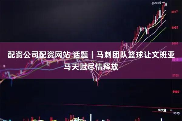 配资公司配资网站 话题｜马刺团队篮球让文班亚马天赋尽情释放