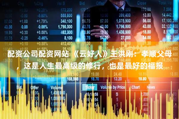 配资公司配资网站 《云好人》王洪刚：孝顺父母，这是人生最高级的修行，也是最好的福报