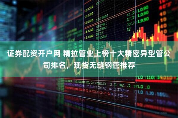 证券配资开户网 精拉管业上榜十大精密异型管公司排名，现货无缝钢管推荐
