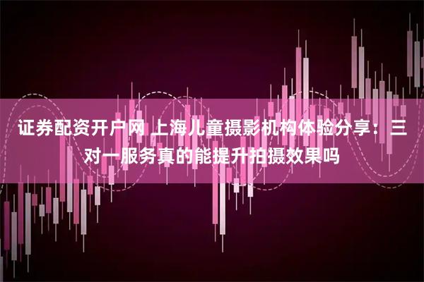 证券配资开户网 上海儿童摄影机构体验分享：三对一服务真的能提升拍摄效果吗