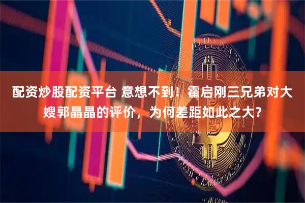 配资炒股配资平台 意想不到！霍启刚三兄弟对大嫂郭晶晶的评价，为何差距如此之大？