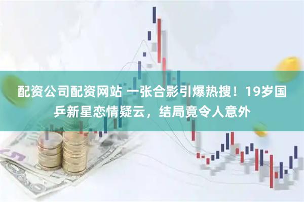 配资公司配资网站 一张合影引爆热搜！19岁国乒新星恋情疑云，结局竟令人意外