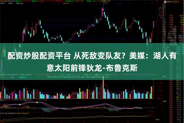 配资炒股配资平台 从死敌变队友？美媒：湖人有意太阳前锋狄龙-布鲁克斯