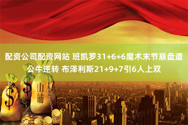 配资公司配资网站 班凯罗31+6+6魔术末节崩盘遭公牛逆转 布泽利斯21+9+7引6人上双