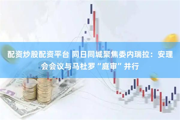 配资炒股配资平台 同日同城聚焦委内瑞拉：安理会会议与马杜罗“庭审”并行