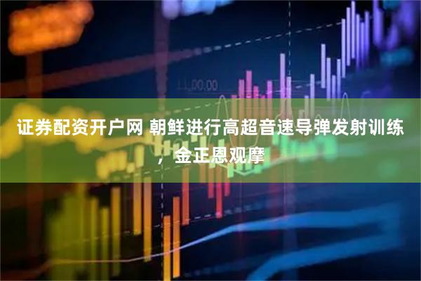 证券配资开户网 朝鲜进行高超音速导弹发射训练，金正恩观摩