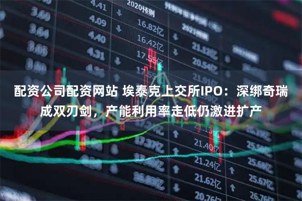 配资公司配资网站 埃泰克上交所IPO：深绑奇瑞成双刃剑，产能利用率走低仍激进扩产