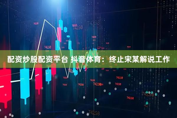 配资炒股配资平台 抖音体育：终止宋某解说工作