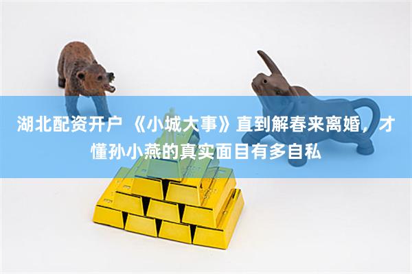 湖北配资开户 《小城大事》直到解春来离婚，才懂孙小燕的真实面目有多自私