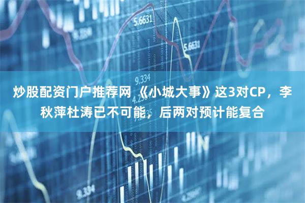 炒股配资门户推荐网 《小城大事》这3对CP，李秋萍杜涛已不可能，后两对预计能复合