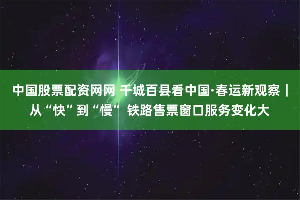 中国股票配资网网 千城百县看中国·春运新观察｜从“快”到“慢” 铁路售票窗口服务变化大