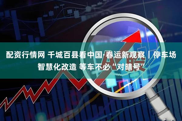 配资行情网 千城百县看中国·春运新观察｜停车场智慧化改造 等车不必“对暗号”