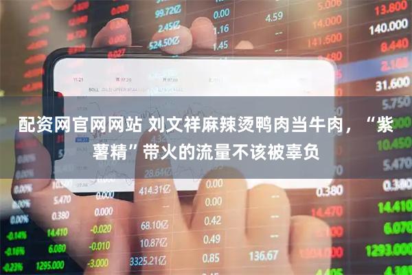 配资网官网网站 刘文祥麻辣烫鸭肉当牛肉，“紫薯精”带火的流量不该被辜负