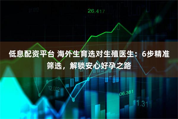 低息配资平台 海外生育选对生殖医生：6步精准筛选，解锁安心好孕之路