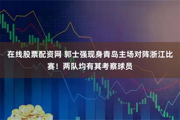 在线股票配资网 郭士强现身青岛主场对阵浙江比赛！两队均有其考察球员