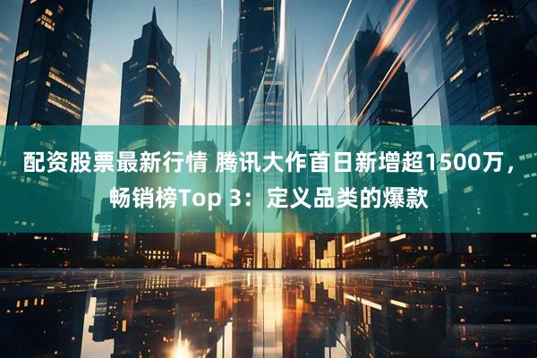 配资股票最新行情 腾讯大作首日新增超1500万，畅销榜Top 3：定义品类的爆款