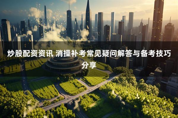 炒股配资资讯 消操补考常见疑问解答与备考技巧分享