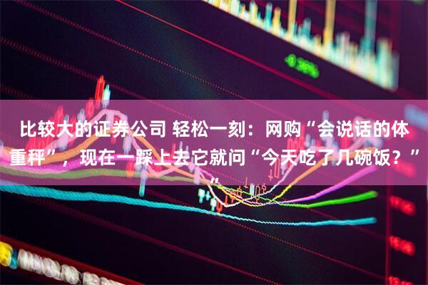 比较大的证券公司 轻松一刻：网购“会说话的体重秤”，现在一踩上去它就问“今天吃了几碗饭？”