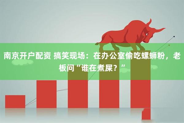 南京开户配资 搞笑现场：在办公室偷吃螺蛳粉，老板问“谁在煮屎？”