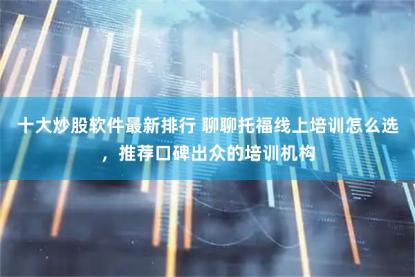 十大炒股软件最新排行 聊聊托福线上培训怎么选，推荐口碑出众的培训机构