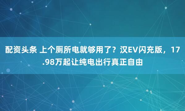 配资头条 上个厕所电就够用了？汉EV闪充版，17.98万起让纯电出行真正自由