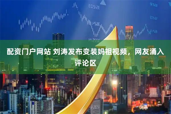 配资门户网站 刘涛发布变装妈祖视频，网友涌入评论区