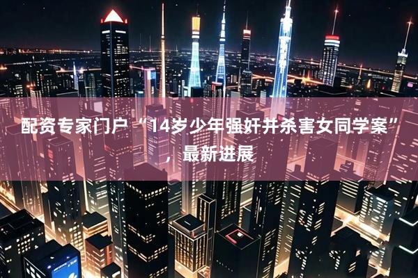 配资专家门户 “14岁少年强奸并杀害女同学案”，最新进展