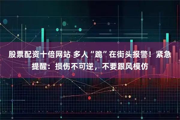 股票配资十倍网站 多人“跪”在街头报警！紧急提醒：损伤不可逆，不要跟风模仿
