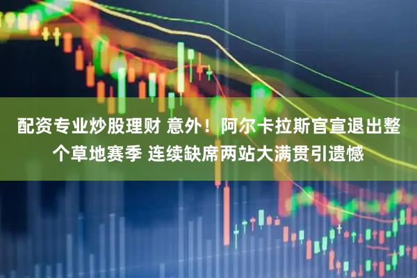 配资专业炒股理财 意外！阿尔卡拉斯官宣退出整个草地赛季 连续缺席两站大满贯引遗憾