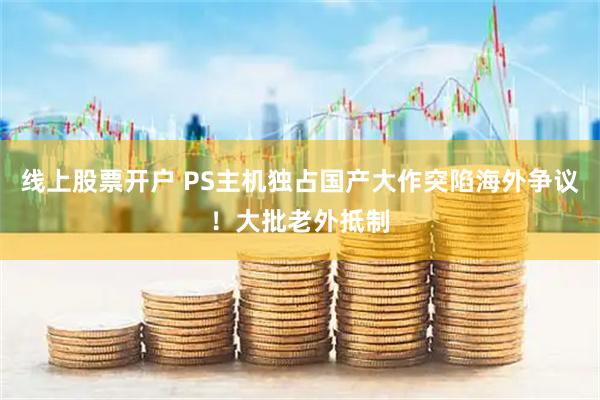 线上股票开户 PS主机独占国产大作突陷海外争议！大批老外抵制