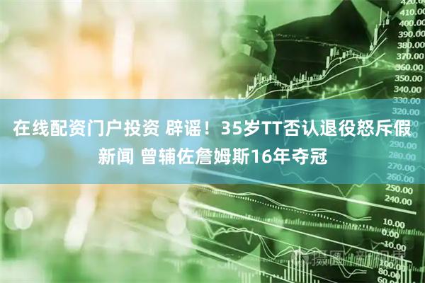 在线配资门户投资 辟谣！35岁TT否认退役怒斥假新闻 曾辅佐詹姆斯16年夺冠
