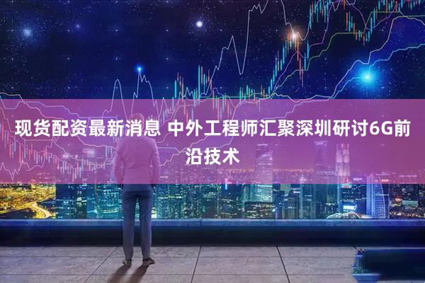 现货配资最新消息 中外工程师汇聚深圳研讨6G前沿技术
