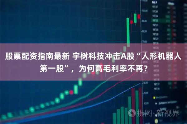 股票配资指南最新 宇树科技冲击A股“人形机器人第一股”，为何高毛利率不再？