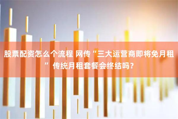 股票配资怎么个流程 网传“三大运营商即将免月租” 传统月租套餐会终结吗?