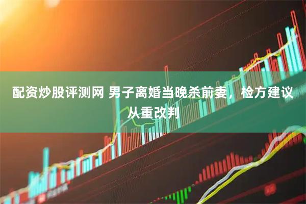 配资炒股评测网 男子离婚当晚杀前妻，检方建议从重改判