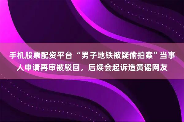 手机股票配资平台 “男子地铁被疑偷拍案”当事人申请再审被驳回，后续会起诉造黄谣网友