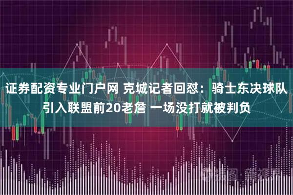 证券配资专业门户网 克城记者回怼：骑士东决球队引入联盟前20老詹 一场没打就被判负